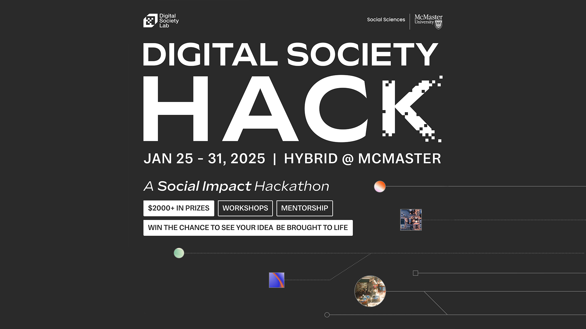 Digital Society Hack. January 25-31, 2025. Hybrid at McMaster. A Social Impact Hackathon. Over $2000 in prizes, workshops, mentorship and win the chance to see your idea be brought to life.